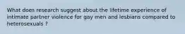 What does research suggest about the lifetime experience of intimate partner violence for gay men and lesbians compared to heterosexuals ?