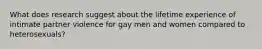 What does research suggest about the lifetime experience of intimate partner violence for gay men and women compared to heterosexuals?