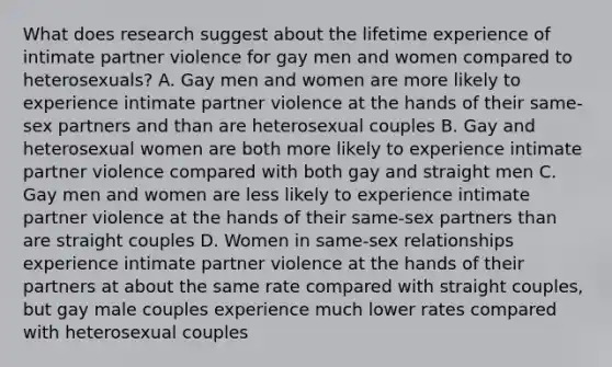 What does research suggest about the lifetime experience of intimate partner violence for gay men and women compared to heterosexuals? A. Gay men and women are more likely to experience intimate partner violence at the hands of their same-sex partners and than are heterosexual couples B. Gay and heterosexual women are both more likely to experience intimate partner violence compared with both gay and straight men C. Gay men and women are less likely to experience intimate partner violence at the hands of their same-sex partners than are straight couples D. Women in same-sex relationships experience intimate partner violence at the hands of their partners at about the same rate compared with straight couples, but gay male couples experience much lower rates compared with heterosexual couples