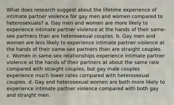 What does research suggest about the lifetime experience of intimate partner violence for gay men and women compared to heterosexuals? a. Gay men and women are more likely to experience intimate partner violence at the hands of their same-sex partners than are heterosexual couples. b. Gay men and women are less likely to experience intimate partner violence at the hands of their same-sex partners than are straight couples. c. Women in same-sex relationships experience intimate partner violence at the hands of their partners at about the same rate compared with straight couples, but gay male couples experience much lower rates compared with heterosexual couples. d. Gay and heterosexual women are both more likely to experience intimate partner violence compared with both gay and straight men.