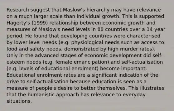 Research suggest that Maslow's hierarchy may have relevance on a much larger scale than individual growth. This is supported Hagerty's (1999) relationship between economic growth and measures of Maslow's need levels in 88 countries over a 34-year period. He found that developing countries were characterised by lower level needs (e.g. physiological needs such as access to food and safety needs, demonstrated by high murder rates). Only in the advanced stages of economic development did self-esteem needs (e.g. female emancipation) and self-actualisation (e.g. levels of educational enrolment) become important. Educational enrolment rates are a significant indication of the drive to self-actualisation because education is seen as a measure of people's desire to better themselves. This illustrates that the humanistic approach has relevance to everyday situations.