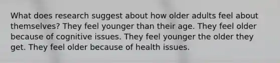 What does research suggest about how older adults feel about themselves? They feel younger than their age. They feel older because of cognitive issues. They feel younger the older they get. They feel older because of health issues.