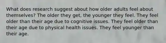 What does research suggest about how older adults feel about themselves? The older they get, the younger they feel. They feel older than their age due to cognitive issues. They feel older than their age due to physical health issues. They feel younger than their age.