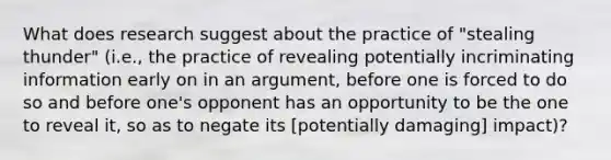 What does research suggest about the practice of "stealing thunder" (i.e., the practice of revealing potentially incriminating information early on in an argument, before one is forced to do so and before one's opponent has an opportunity to be the one to reveal it, so as to negate its [potentially damaging] impact)?