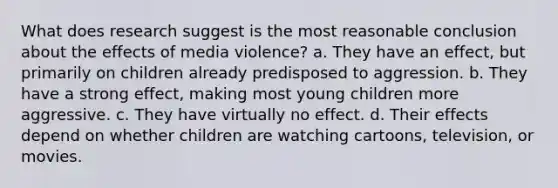 What does research suggest is the most reasonable conclusion about the effects of media violence? a. They have an effect, but primarily on children already predisposed to aggression. b. They have a strong effect, making most young children more aggressive. c. They have virtually no effect. d. Their effects depend on whether children are watching cartoons, television, or movies.