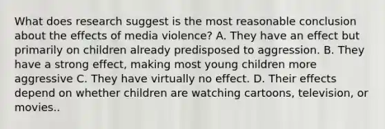 What does research suggest is the most reasonable conclusion about the effects of media violence? A. They have an effect but primarily on children already predisposed to aggression. B. They have a strong effect, making most young children more aggressive C. They have virtually no effect. D. Their effects depend on whether children are watching cartoons, television, or movies..