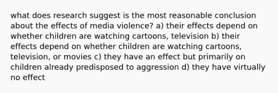 what does research suggest is the most reasonable conclusion about the effects of media violence? a) their effects depend on whether children are watching cartoons, television b) their effects depend on whether children are watching cartoons, television, or movies c) they have an effect but primarily on children already predisposed to aggression d) they have virtually no effect