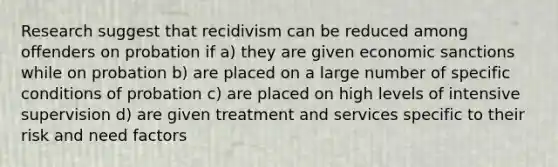 Research suggest that recidivism can be reduced among offenders on probation if a) they are given economic sanctions while on probation b) are placed on a large number of specific conditions of probation c) are placed on high levels of intensive supervision d) are given treatment and services specific to their risk and need factors