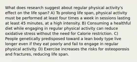 What does research suggest about regular physical activity's effect on the life span? A) To prolong life span, physical activity must be performed at least four times a week in sessions lasting at least 45 minutes, at a high intensity. B) Consuming a healthful diet while engaging in regular physical activity can reduce oxidative stress without the need for Calorie restriction. C) People genetically predisposed toward a lean body type live longer even if they eat poorly and fail to engage in regular physical activity. D) Exercise increases the risks for osteoporosis and fractures, reducing life span.