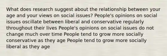 What does research suggest about the relationship between your age and your views on social issues? People's opinions on social issues oscillate between liberal and conservative regularly throughout their lives People's opinions on social issues do not change much over time People tend to grow more socially conservative as they age People tend to grow more socially liberal as they age