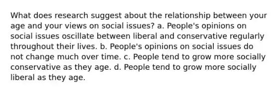 What does research suggest about the relationship between your age and your views on social issues? a. People's opinions on social issues oscillate between liberal and conservative regularly throughout their lives. b. People's opinions on social issues do not change much over time. c. People tend to grow more socially conservative as they age. d. People tend to grow more socially liberal as they age.