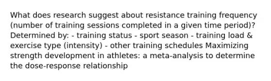 What does research suggest about resistance training frequency (number of training sessions completed in a given time period)? Determined by: - training status - sport season - training load & exercise type (intensity) - other training schedules Maximizing strength development in athletes: a meta-analysis to determine the dose-response relationship