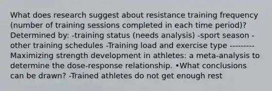 What does research suggest about resistance training frequency (number of training sessions completed in each time period)? Determined by: -training status (needs analysis) -sport season -other training schedules -Training load and exercise type --------- Maximizing strength development in athletes: a meta-analysis to determine the dose-response relationship. •What conclusions can be drawn? -Trained athletes do not get enough rest