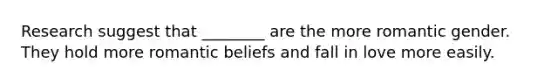 Research suggest that ________ are the more romantic gender. They hold more romantic beliefs and fall in love more easily.