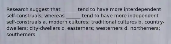 Research suggest that ______ tend to have more interdependent self-construals, whereas ______ tend to have more independent self-construals a. modern cultures; traditional cultures b. country-dwellers; city-dwellers c. easterners; westerners d. northerners; southerners