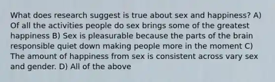 What does research suggest is true about sex and happiness? A) Of all the activities people do sex brings some of the greatest happiness B) Sex is pleasurable because the parts of the brain responsible quiet down making people more in the moment C) The amount of happiness from sex is consistent across vary sex and gender. D) All of the above