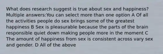 What does research suggest is true about sex and happiness? Multiple answers:You can select more than one option A Of all the activities people do sex brings some of the greatest happiness B Sex is pleasurable because the parts of the brain responsible quiet down making people more in the moment C The amount of happiness from sex is consistent across vary sex and gender. D All of the above