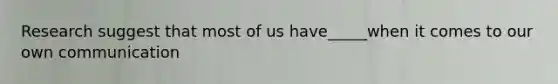 Research suggest that most of us have_____when it comes to our own communication