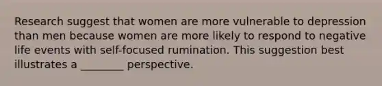 Research suggest that women are more vulnerable to depression than men because women are more likely to respond to negative life events with self-focused rumination. This suggestion best illustrates a ________ perspective.