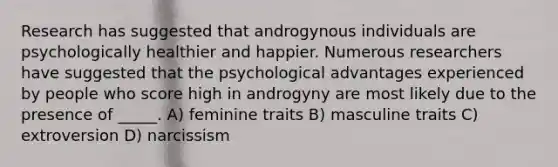 Research has suggested that androgynous individuals are psychologically healthier and happier. Numerous researchers have suggested that the psychological advantages experienced by people who score high in androgyny are most likely due to the presence of _____. A) feminine traits B) masculine traits C) extroversion D) narcissism