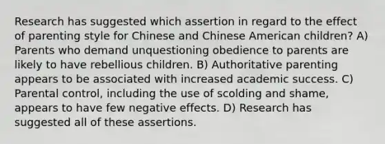 Research has suggested which assertion in regard to the effect of parenting style for Chinese and Chinese American children? A) Parents who demand unquestioning obedience to parents are likely to have rebellious children. B) Authoritative parenting appears to be associated with increased academic success. C) Parental control, including the use of scolding and shame, appears to have few negative effects. D) Research has suggested all of these assertions.