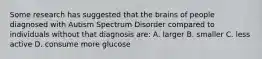 Some research has suggested that the brains of people diagnosed with Autism Spectrum Disorder compared to individuals without that diagnosis are: A. larger B. smaller C. less active D. consume more glucose