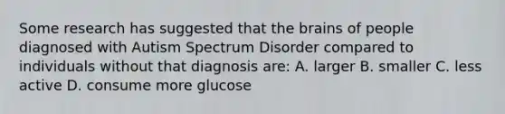 Some research has suggested that the brains of people diagnosed with Autism Spectrum Disorder compared to individuals without that diagnosis are: A. larger B. smaller C. less active D. consume more glucose