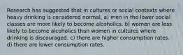 Research has suggested that in cultures or social contexts where heavy drinking is considered normal, a) men in the lower social classes are more likely to become alcoholics. b) women are less likely to become alcoholics than women in cultures where drinking is discouraged. c) there are higher consumption rates. d) there are lower consumption rates.