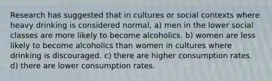 Research has suggested that in cultures or social contexts where heavy drinking is considered normal, a) men in the lower social classes are more likely to become alcoholics. b) women are less likely to become alcoholics than women in cultures where drinking is discouraged. c) there are higher consumption rates. d) there are lower consumption rates.