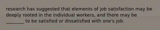 research has suggested that elements of job satisfaction may be deeply rooted in the individual workers, and there may be ________ to be satisfied or dissatisfied with one's job.