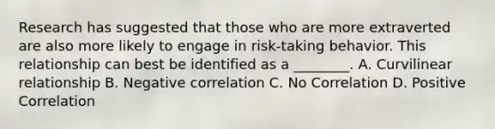 Research has suggested that those who are more extraverted are also more likely to engage in risk-taking behavior. This relationship can best be identified as a ________. A. Curvilinear relationship B. Negative correlation C. No Correlation D. Positive Correlation