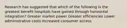 Research has suggested that which of the following is the greatest benefit hospitals have gained through horizontal integration? Greater market power Greater efficiencies Lower administrative costs Increased consumer access