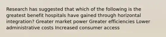 Research has suggested that which of the following is the greatest benefit hospitals have gained through horizontal integration? Greater market power Greater efficiencies Lower administrative costs Increased consumer access