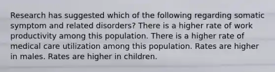 Research has suggested which of the following regarding somatic symptom and related disorders? There is a higher rate of work productivity among this population. There is a higher rate of medical care utilization among this population. Rates are higher in males. Rates are higher in children.