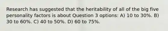 Research has suggested that the heritability of all of the big five personality factors is about Question 3 options: A) 10 to 30%. B) 30 to 60%. C) 40 to 50%. D) 60 to 75%.