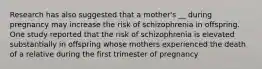 Research has also suggested that a mother's __ during pregnancy may increase the risk of schizophrenia in offspring. One study reported that the risk of schizophrenia is elevated substantially in offspring whose mothers experienced the death of a relative during the first trimester of pregnancy