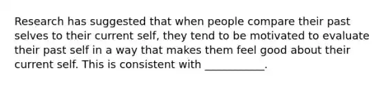 Research has suggested that when people compare their past selves to their current self, they tend to be motivated to evaluate their past self in a way that makes them feel good about their current self. This is consistent with ___________.