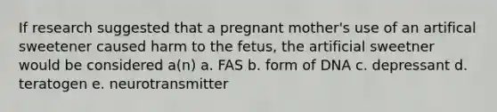 If research suggested that a pregnant mother's use of an artifical sweetener caused harm to the fetus, the artificial sweetner would be considered a(n) a. FAS b. form of DNA c. depressant d. teratogen e. neurotransmitter