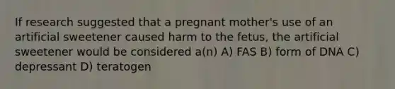 If research suggested that a pregnant mother's use of an artificial sweetener caused harm to the fetus, the artificial sweetener would be considered a(n) A) FAS B) form of DNA C) depressant D) teratogen