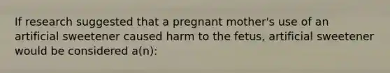 If research suggested that a pregnant mother's use of an artificial sweetener caused harm to the fetus, artificial sweetener would be considered a(n):