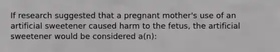 If research suggested that a pregnant mother's use of an artificial sweetener caused harm to the fetus, the artificial sweetener would be considered a(n):