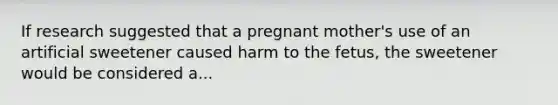 If research suggested that a pregnant mother's use of an artificial sweetener caused harm to the fetus, the sweetener would be considered a...