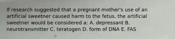 If research suggested that a pregnant mother's use of an artificial sweetner caused harm to the fetus, the artificial sweetner would be considered a: A. depressant B. neurotransmitter C. teratogen D. form of DNA E. FAS