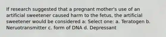 If research suggested that a pregnant mother's use of an artificial sweetener caused harm to the fetus, the artificial sweetener would be considered a: Select one: a. Teratogen b. Neruotransmitter c. form of DNA d. Depressant