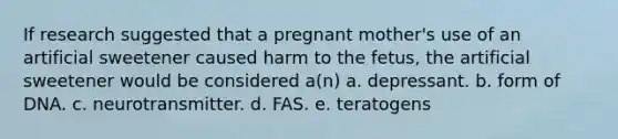 If research suggested that a pregnant mother's use of an artificial sweetener caused harm to the fetus, the artificial sweetener would be considered a(n) a. depressant. b. form of DNA. c. neurotransmitter. d. FAS. e. teratogens