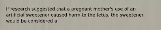 If research suggested that a pregnant mother's use of an artificial sweetener caused harm to the fetus, the sweetener would be considered a