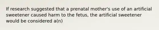 If research suggested that a prenatal mother's use of an artificial sweetener caused harm to the fetus, the artificial sweetener would be considered a(n)