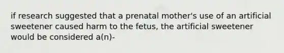 if research suggested that a prenatal mother's use of an artificial sweetener caused harm to the fetus, the artificial sweetener would be considered a(n)-