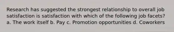 Research has suggested the strongest relationship to overall job satisfaction is satisfaction with which of the following job facets? a. The work itself b. Pay c. Promotion opportunities d. Coworkers