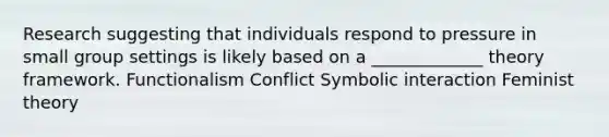 Research suggesting that individuals respond to pressure in small group settings is likely based on a _____________ theory framework. Functionalism Conflict Symbolic interaction Feminist theory